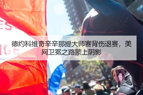 德约科维奇辛辛那提大师赛背伤退赛，美网卫冕之路蒙上阴影