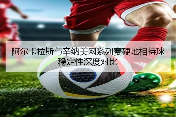 阿尔卡拉斯与辛纳美网系列赛硬地相持球稳定性深度对比