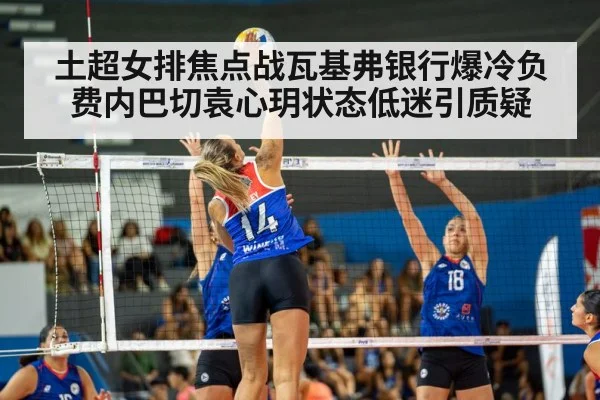 土超女排焦点战瓦基弗银行爆冷负费内巴切袁心玥状态低迷引质疑