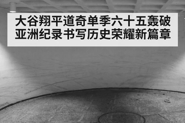 大谷翔平道奇单季六十五轰破亚洲纪录书写历史荣耀新篇章