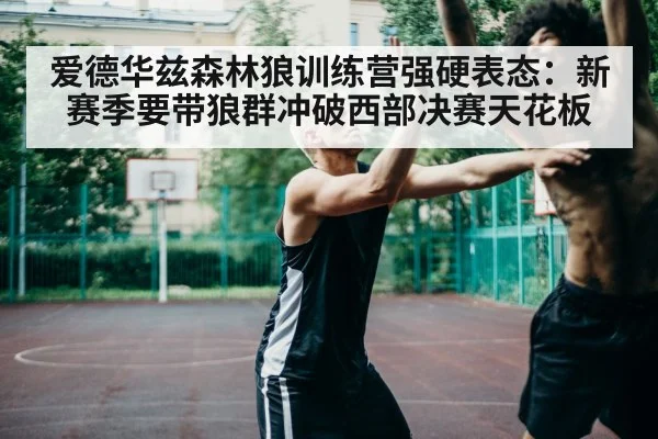 爱德华兹森林狼训练营强硬表态：新赛季要带狼群冲破西部决赛天花板