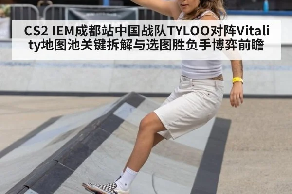 CS2 IEM成都站中国战队TYLOO对阵Vitality地图池关键拆解与选图胜负手博弈前瞻